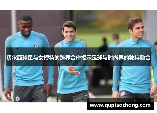 切尔西球星与女模特的跨界合作揭示足球与时尚界的独特融合